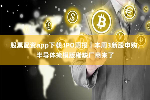 股票配资app下载 IPO周报｜本周3新股申购，半导体掩模版稀缺厂商来了