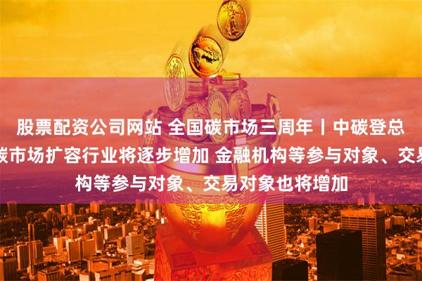 股票配资公司网站 全国碳市场三周年丨中碳登总经理朱国辉：碳市场扩容行业将逐步增加 金融机构等参与对象、交易对象也将增加