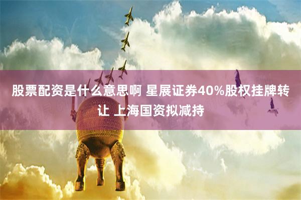 股票配资是什么意思啊 星展证券40%股权挂牌转让 上海国资拟减持