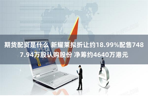 期货配资是什么 新耀莱拟折让约18.99%配售7487.94万股认购股份 净筹约4640万港元