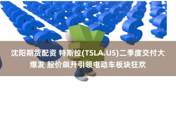 沈阳期货配资 特斯拉(TSLA.US)二季度交付大爆发 股价飙升引领电动车板块狂欢