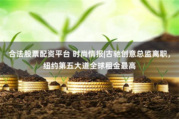 合法股票配资平台 时尚情报|古驰创意总监离职，纽约第五大道全球租金最高