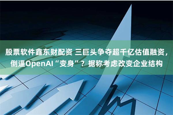 股票软件鑫东财配资 三巨头争夺超千亿估值融资，倒逼OpenAI“变身”？据称考虑改变企业结构