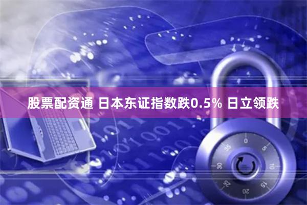 股票配资通 日本东证指数跌0.5% 日立领跌