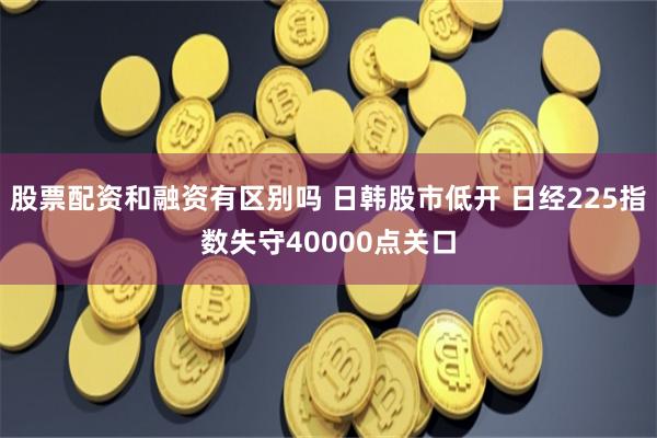 股票配资和融资有区别吗 日韩股市低开 日经225指数失守40000点关口