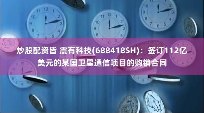 炒股配资皆 震有科技(688418SH)：签订112亿美元的某国卫星通信项目的购销合同