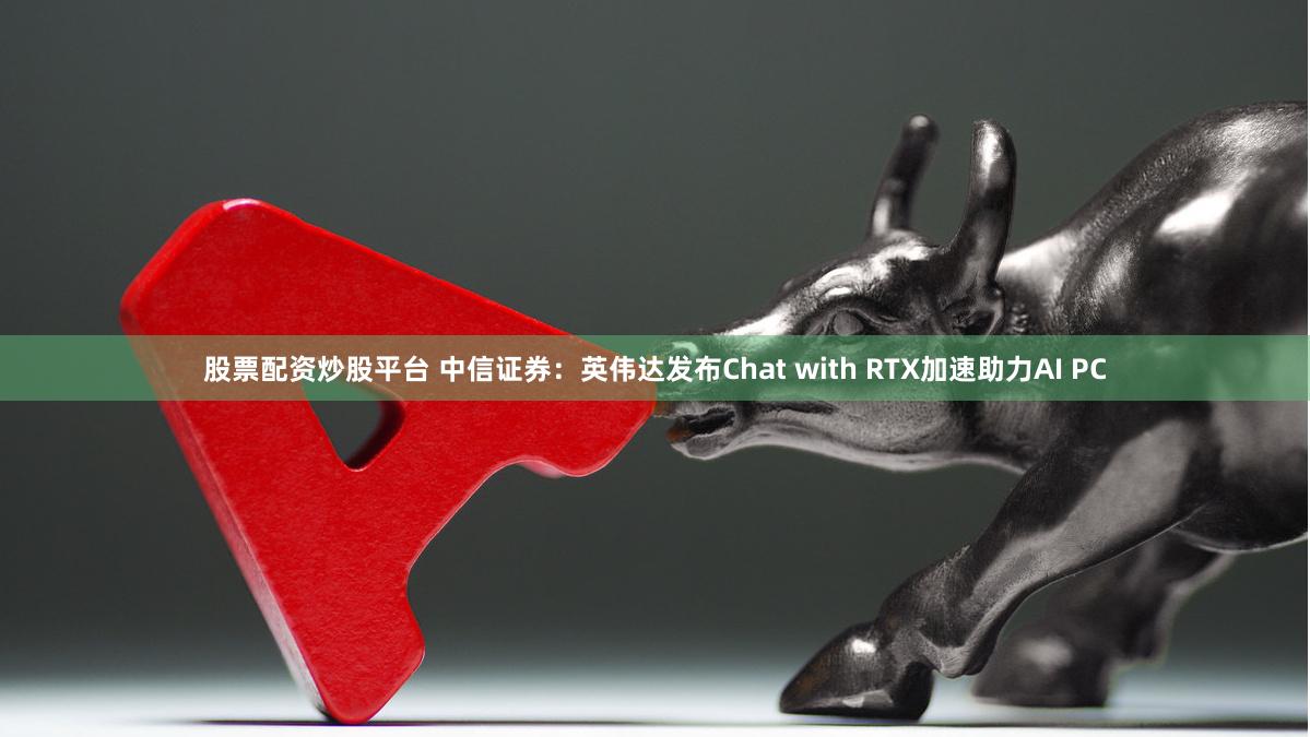 股票配资炒股平台 中信证券：英伟达发布Chat with RTX加速助力AI PC