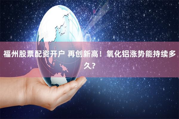 福州股票配资开户 再创新高！氧化铝涨势能持续多久？