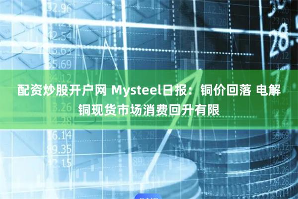 配资炒股开户网 Mysteel日报：铜价回落 电解铜现货市场消费回升有限