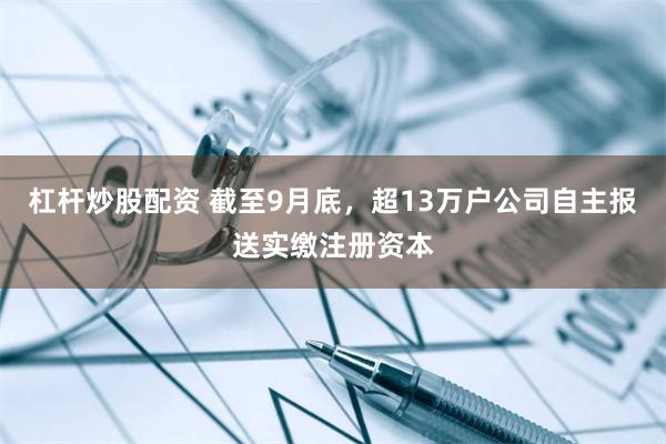 杠杆炒股配资 截至9月底，超13万户公司自主报送实缴注册资本