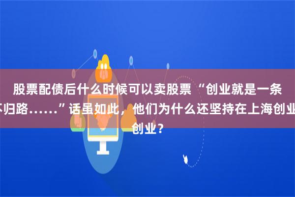 股票配债后什么时候可以卖股票 “创业就是一条不归路……”话虽如此，他们为什么还坚持在上海创业？