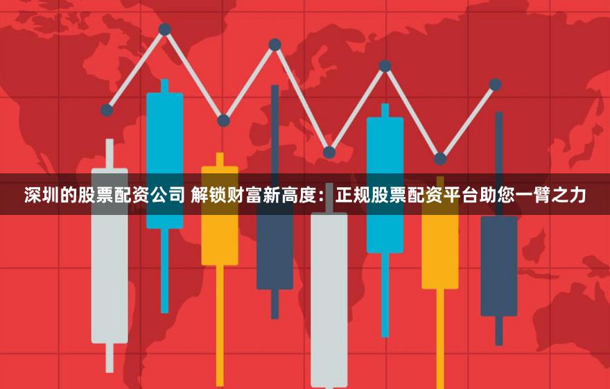 深圳的股票配资公司 解锁财富新高度：正规股票配资平台助您一臂之力