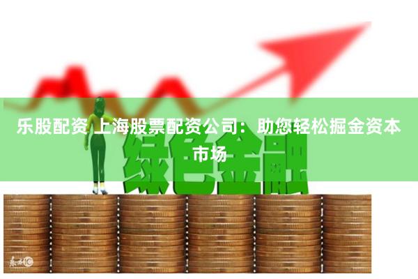 乐股配资 上海股票配资公司：助您轻松掘金资本市场
