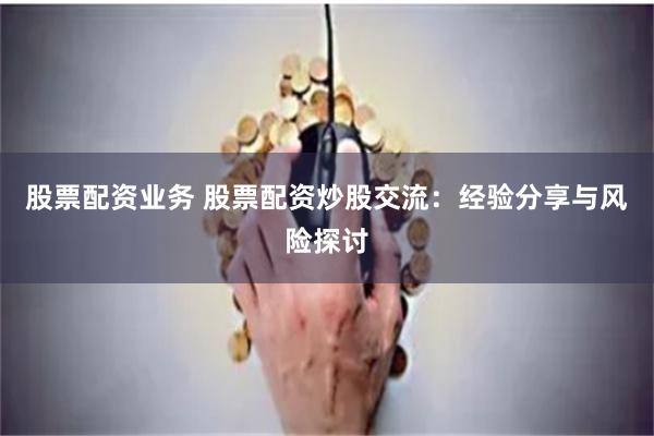 股票配资业务 股票配资炒股交流：经验分享与风险探讨