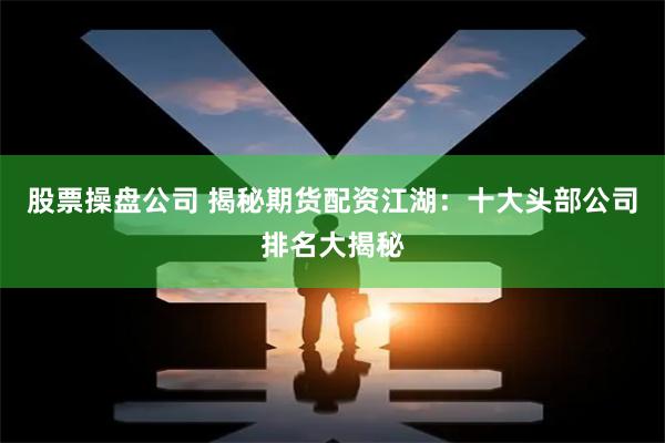 股票操盘公司 揭秘期货配资江湖：十大头部公司排名大揭秘