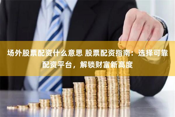 场外股票配资什么意思 股票配资指南：选择可靠配资平台，解锁财富新高度