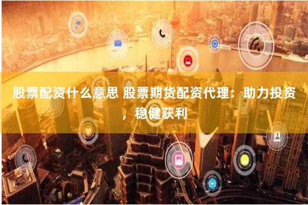 股票配资什么意思 股票期货配资代理：助力投资，稳健获利