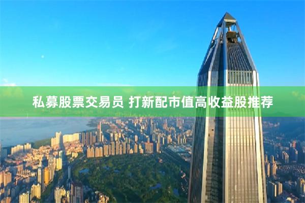 私募股票交易员 打新配市值高收益股推荐
