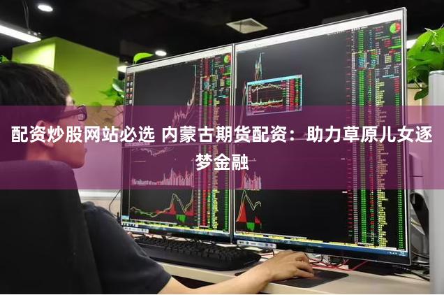 配资炒股网站必选 内蒙古期货配资：助力草原儿女逐梦金融