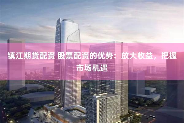 镇江期货配资 股票配资的优势：放大收益，把握市场机遇