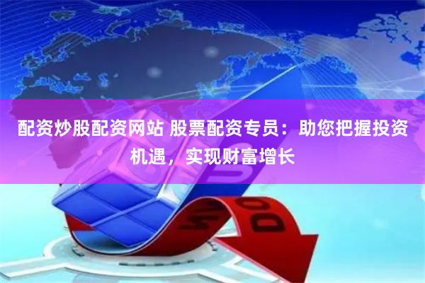 配资炒股配资网站 股票配资专员：助您把握投资机遇，实现财富增长