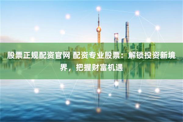 股票正规配资官网 配资专业股票：解锁投资新境界，把握财富机遇