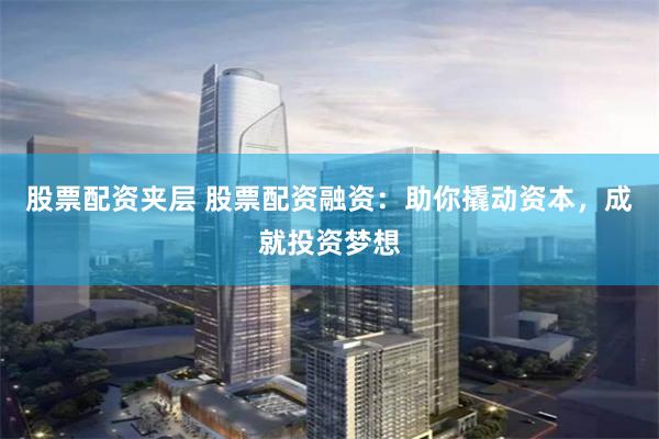 股票配资夹层 股票配资融资：助你撬动资本，成就投资梦想