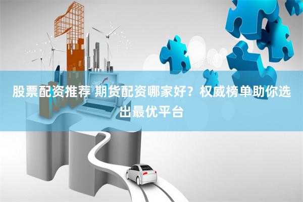 股票配资推荐 期货配资哪家好？权威榜单助你选出最优平台