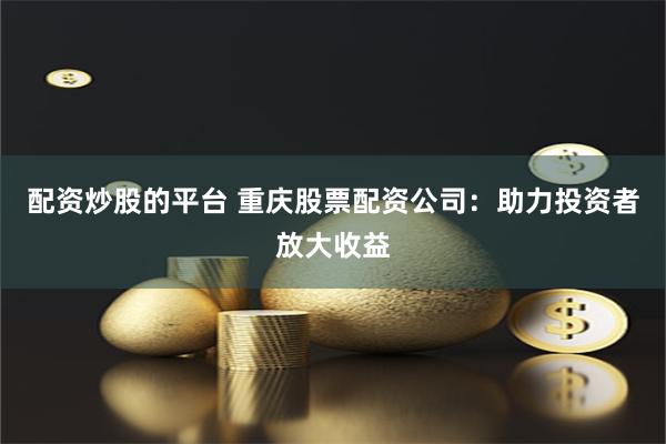 配资炒股的平台 重庆股票配资公司：助力投资者放大收益