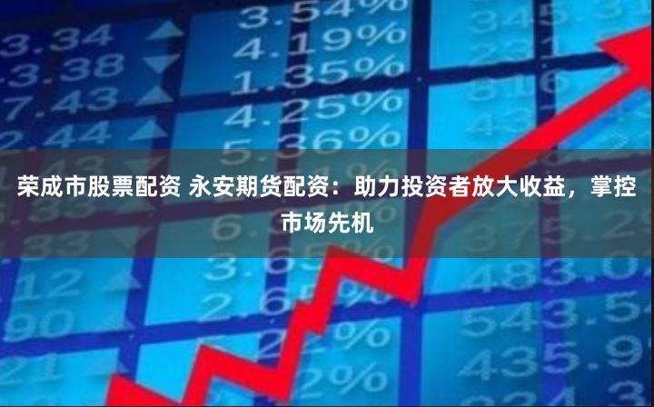 荣成市股票配资 永安期货配资：助力投资者放大收益，掌控市场先机