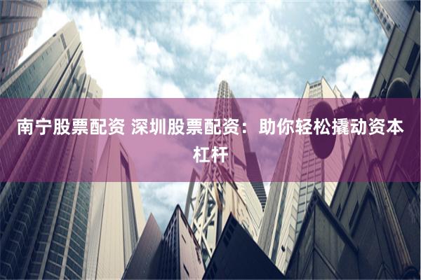 南宁股票配资 深圳股票配资：助你轻松撬动资本杠杆