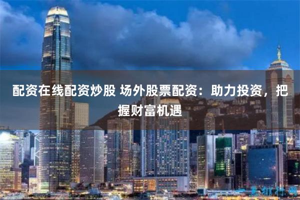 配资在线配资炒股 场外股票配资：助力投资，把握财富机遇
