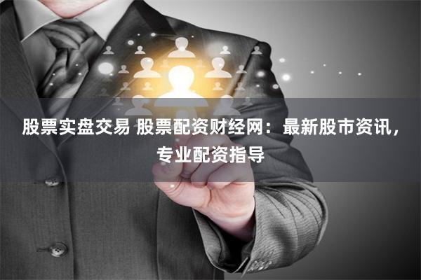股票实盘交易 股票配资财经网：最新股市资讯，专业配资指导