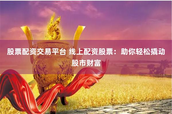 股票配资交易平台 线上配资股票：助你轻松撬动股市财富