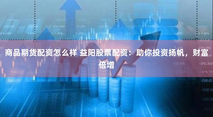 商品期货配资怎么样 益阳股票配资：助你投资扬帆，财富倍增