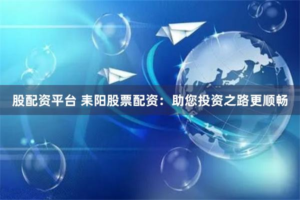 股配资平台 耒阳股票配资：助您投资之路更顺畅