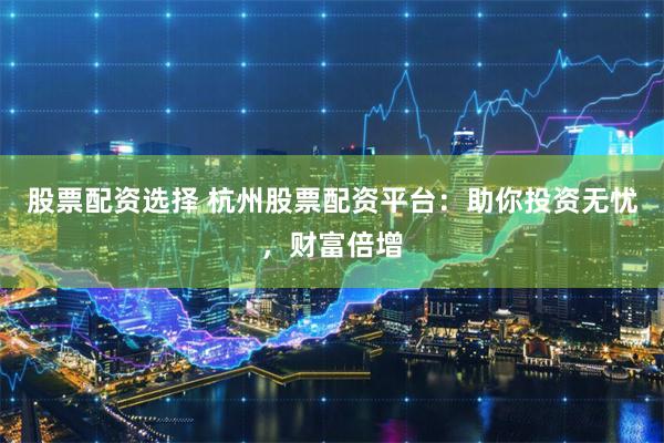 股票配资选择 杭州股票配资平台：助你投资无忧，财富倍增